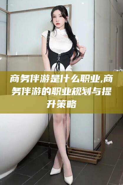 黄石商务伴游是什么职业,商务伴游的职业规划与提升策略
