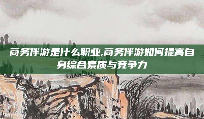 黄石商务伴游是什么职业,商务伴游如何提高自身综合素质与竞争力