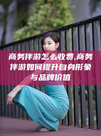 黄石商务伴游怎么收费,商务伴游如何提升自身形象与品牌价值