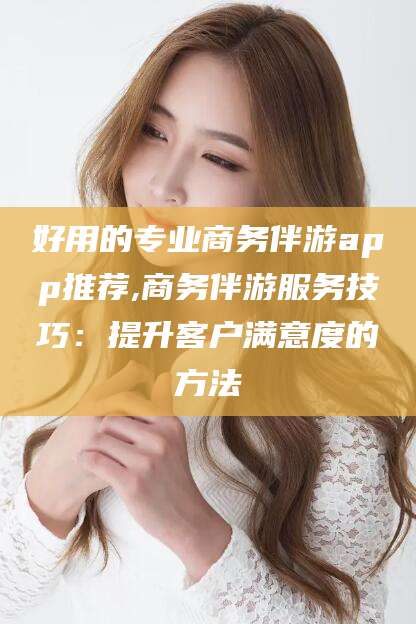 黄石好用的专业商务伴游app推荐,商务伴游服务技巧：提升客户满意度的方法