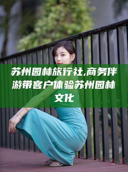 黄石苏州园林旅行社,商务伴游带客户体验苏州园林文化