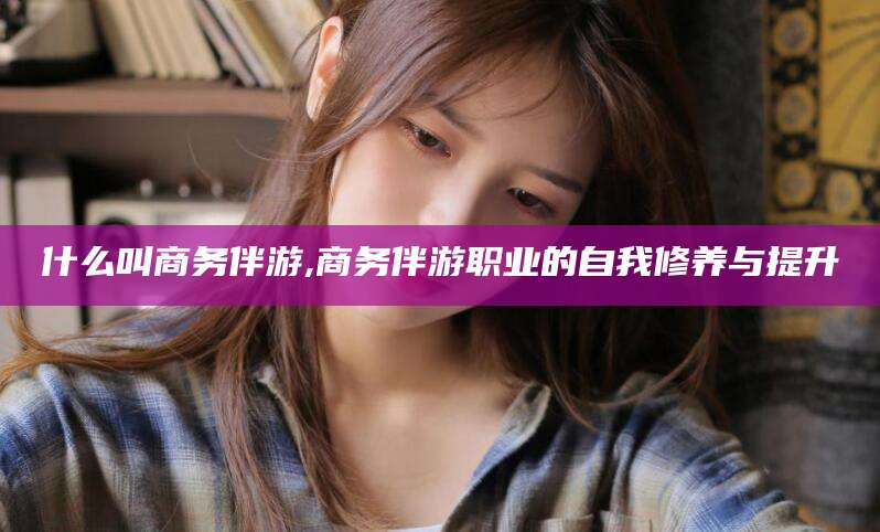 黄石什么叫商务伴游,商务伴游职业的自我修养与提升