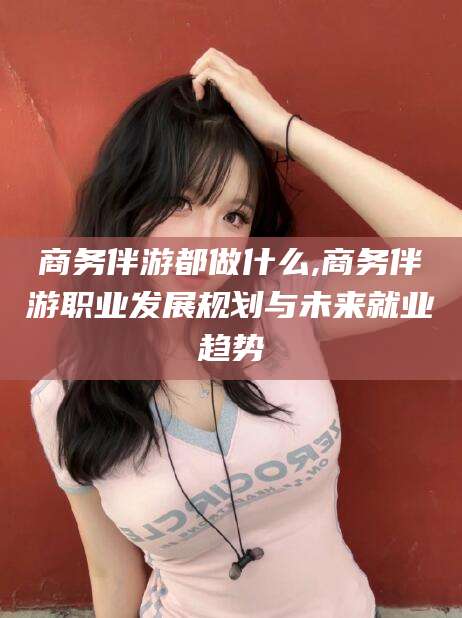 黄石商务伴游都做什么,商务伴游职业发展规划与未来就业趋势