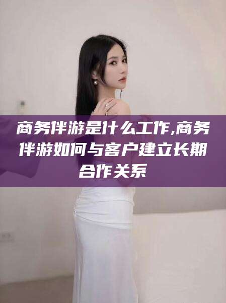 黄石商务伴游是什么工作,商务伴游如何与客户建立长期合作关系