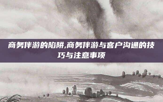 黄石商务伴游的陷阱,商务伴游与客户沟通的技巧与注意事项