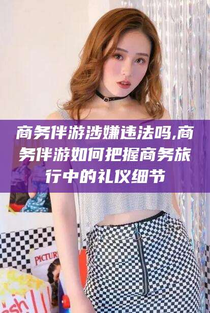 黄石商务伴游涉嫌违法吗,商务伴游如何把握商务旅行中的礼仪细节