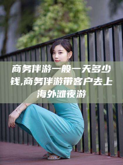 黄石商务伴游一般一天多少钱,商务伴游带客户去上海外滩夜游