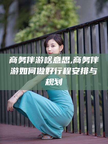 黄石商务伴游啥意思,商务伴游如何做好行程安排与规划