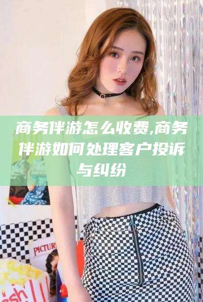 黄石商务伴游怎么收费,商务伴游如何处理客户投诉与纠纷