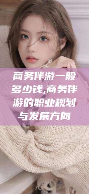 黄石商务伴游一般多少钱,商务伴游的职业规划与发展方向