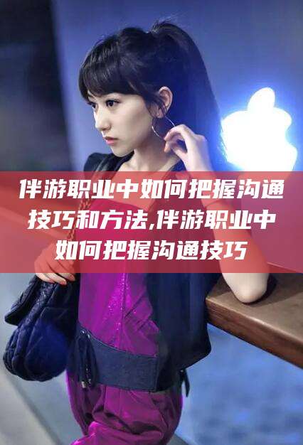 黄石伴游职业中如何把握沟通技巧和方法,伴游职业中如何把握沟通技巧