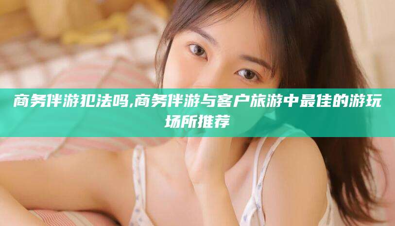黄石商务伴游犯法吗,商务伴游与客户旅游中最佳的游玩场所推荐