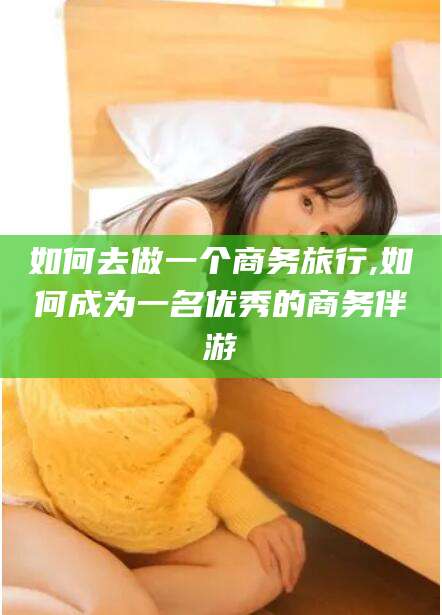 黄石如何去做一个商务旅行,如何成为一名优秀的商务伴游
