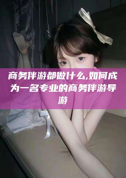 黄石商务伴游都做什么,如何成为一名专业的商务伴游导游