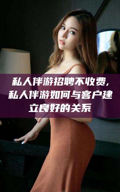 黄石私人伴游招聘不收费,私人伴游如何与客户建立良好的关系