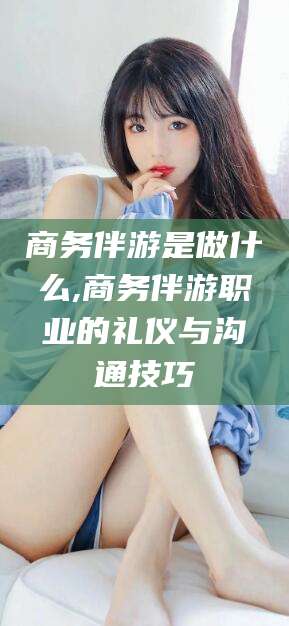黄石商务伴游是做什么,商务伴游职业的礼仪与沟通技巧