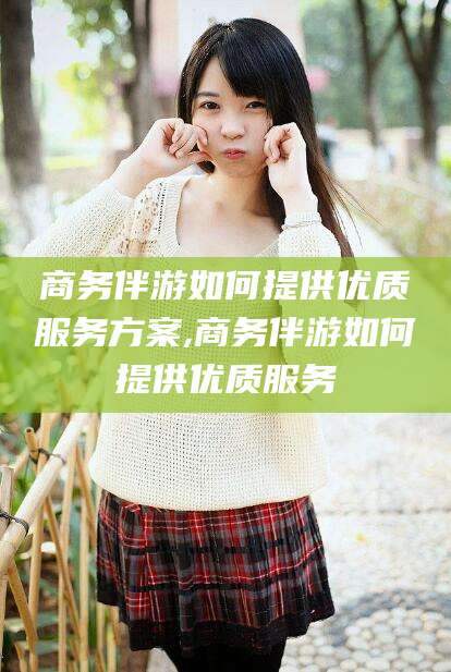 黄石商务伴游如何提供优质服务方案,商务伴游如何提供优质服务