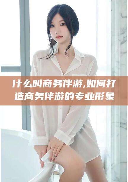 黄石什么叫商务伴游,如何打造商务伴游的专业形象