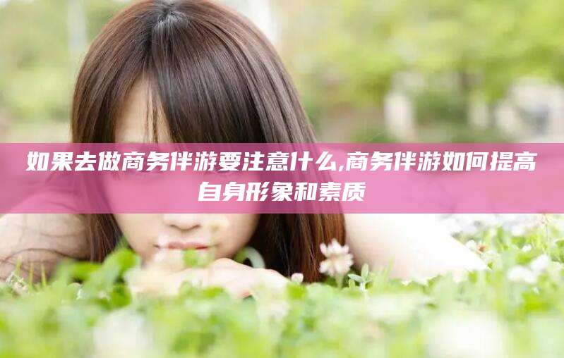 黄石如果去做商务伴游要注意什么,商务伴游如何提高自身形象和素质