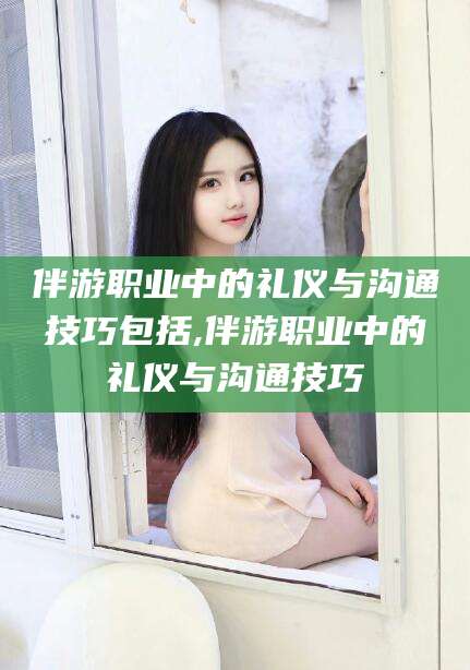黄石伴游职业中的礼仪与沟通技巧包括,伴游职业中的礼仪与沟通技巧