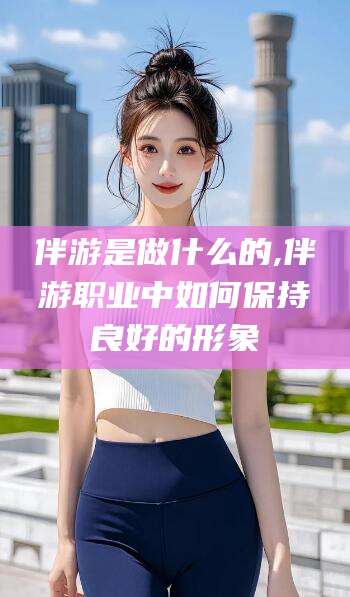 黄石伴游是做什么的,伴游职业中如何保持良好的形象