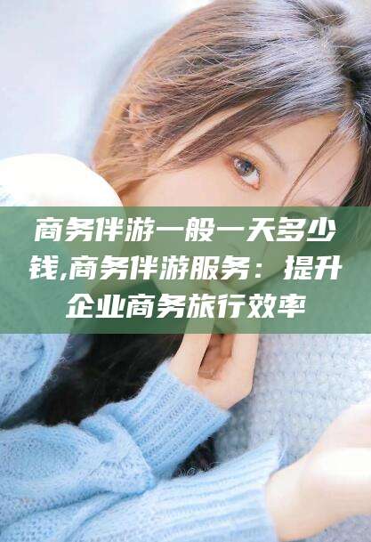 黄石商务伴游一般一天多少钱,商务伴游服务：提升企业商务旅行效率