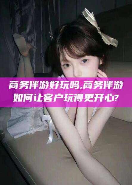 黄石商务伴游好玩吗,商务伴游如何让客户玩得更开心?