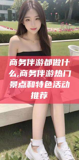 黄石商务伴游都做什么,商务伴游热门景点和特色活动推荐