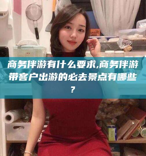 黄石商务伴游有什么要求,商务伴游带客户出游的必去景点有哪些?