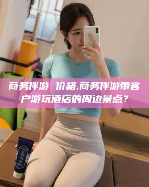 黄石商务伴游 价格,商务伴游带客户游玩酒店的周边景点？