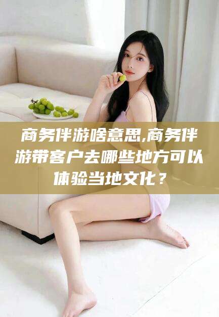 黄石商务伴游啥意思,商务伴游带客户去哪些地方可以体验当地文化？