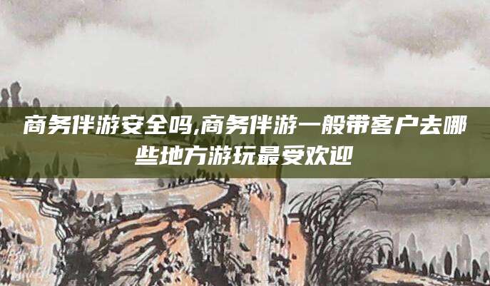 黄石商务伴游安全吗,商务伴游一般带客户去哪些地方游玩最受欢迎