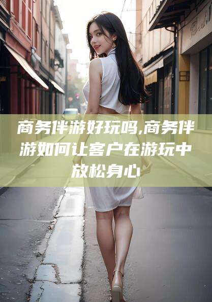 黄石商务伴游好玩吗,商务伴游如何让客户在游玩中放松身心