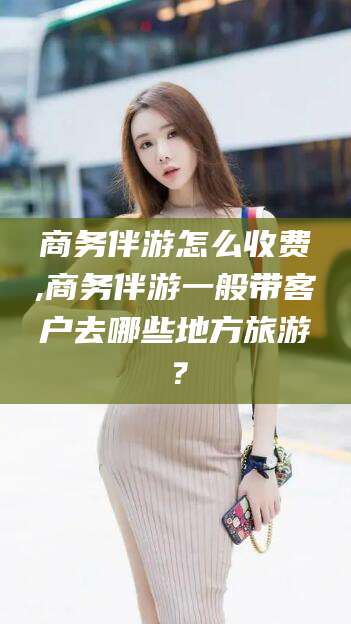 黄石商务伴游怎么收费,商务伴游一般带客户去哪些地方旅游？
