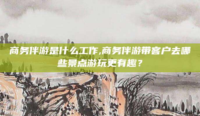 黄石商务伴游是什么工作,商务伴游带客户去哪些景点游玩更有趣？