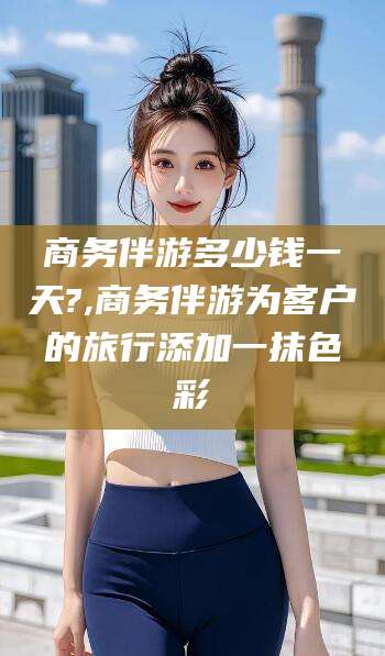 黄石商务伴游多少钱一天?,商务伴游为客户的旅行添加一抹色彩