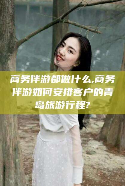 黄石商务伴游都做什么,商务伴游如何安排客户的青岛旅游行程?