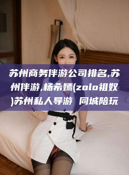 黄石苏州商务伴游公司排名,苏州伴游,杨希嫣(zolo祖奴)苏州私人导游 同城陪玩
