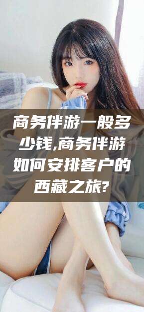 黄石商务伴游一般多少钱,商务伴游如何安排客户的西藏之旅?