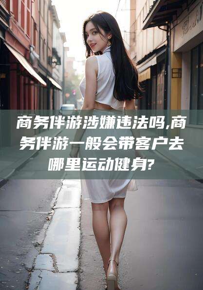 黄石商务伴游涉嫌违法吗,商务伴游一般会带客户去哪里运动健身?