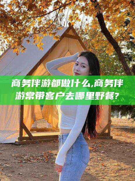 黄石商务伴游都做什么,商务伴游常带客户去哪里野餐?