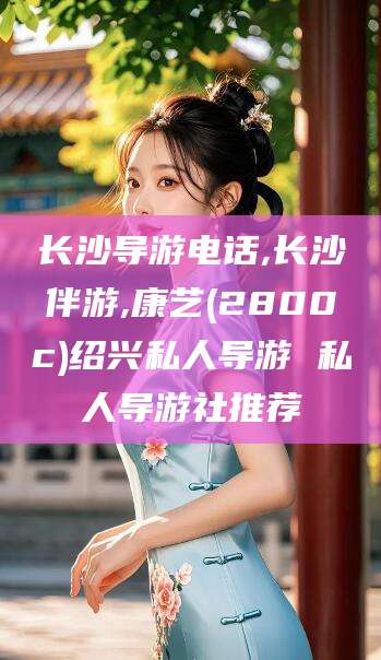 黄石长沙导游电话,长沙伴游,康艺(2800c)绍兴私人导游 私人导游社推荐