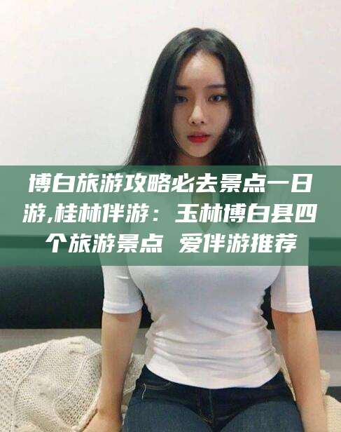 黄石博白旅游攻略必去景点一日游,桂林伴游：玉林博白县四个旅游景点 爱伴游推荐