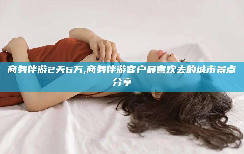 黄石商务伴游2天6万,商务伴游客户最喜欢去的城市景点分享