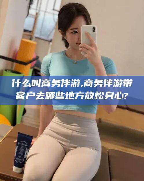 黄石什么叫商务伴游,商务伴游带客户去哪些地方放松身心?