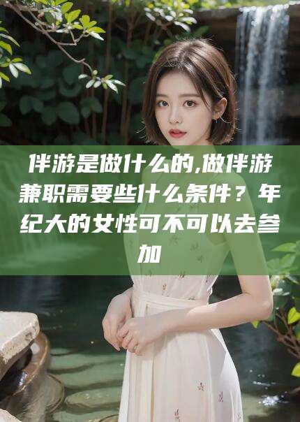 黄石伴游是做什么的,做伴游兼职需要些什么条件？年纪大的女性可不可以去参加