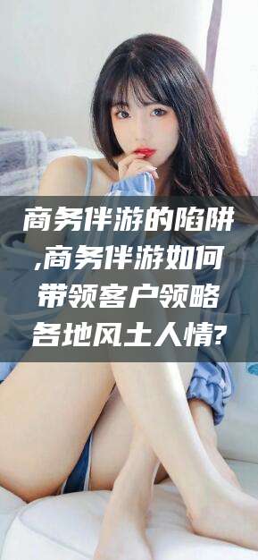 黄石商务伴游的陷阱,商务伴游如何带领客户领略各地风土人情?