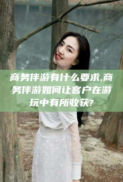 黄石商务伴游有什么要求,商务伴游如何让客户在游玩中有所收获?