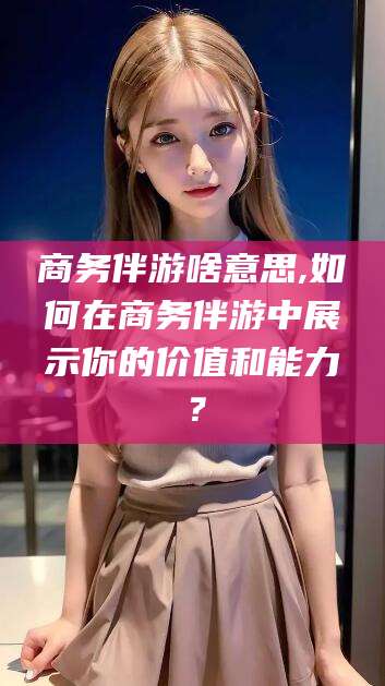 黄石商务伴游啥意思,如何在商务伴游中展示你的价值和能力？