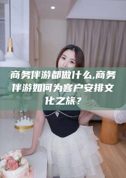 黄石商务伴游都做什么,商务伴游如何为客户安排文化之旅？